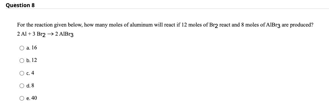 Question 8
For the reaction given below, how many moles of aluminum will react if 12 moles of Br2 react and 8 moles of AlBr3 are produced?
2 Al + 3 Br2 → 2 AlBr3
O a. 16
O b. 12
O c. 4
O d. 8
O e. 40