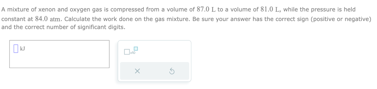 A mixture of xenon and oxygen gas is compressed from a volume of 87.0 L to a volume of 81.0 L, while the pressure is held
constant at 84.0 atm. Calculate the work done on the gas mixture. Be sure your answer has the correct sign (positive or negative)
and the correct number of significant digits.
KJ
x10
X
