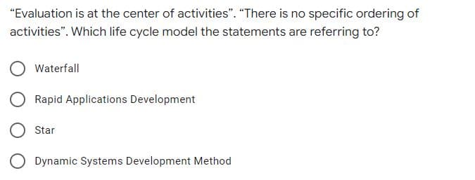 "Evaluation is at the center of activities". "There is no specific ordering of
activities". Which life cycle model the statements are referring to?
Waterfall
Rapid Applications Development
Star
O Dynamic Systems Development Method

