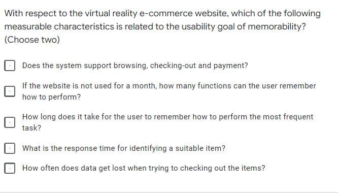 With respect to the virtual reality e-commerce website, which of the following
measurable characteristics is related to the usability goal of memorability?
(Choose two)
Does the system support browsing, checking-out and payment?
If the website is not used for a month, how many functions can the user remember
how to perform?
How long does it take for the user to remember how to perform the most frequent
task?
What is the response time for identifying a suitable item?
How often does data get lost when trying to checking out the items?
