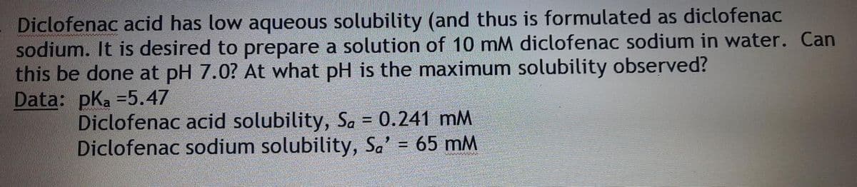 Diclofenac acid has low aqueous solubility (and thus is formulated as diclofenac
sodium. It is desired to prepare a solution of 10 mM diclofenac sodium in water. Can
this be done at pH 7.0? At what pH is the maximum solubility observed?
Data: pKa =5.47
Diclofenac acid solubility, Sa = 0.241 mM
Diclofenac sodium solubility, Sa' = 65 mM
