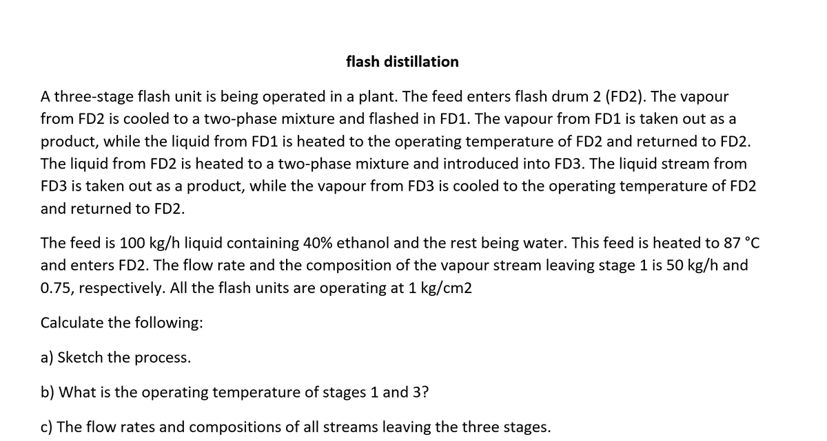 flash distillation
A three-stage flash unit is being operated in a plant. The feed enters flash drum 2 (FD2). The vapour
from FD2 is cooled to a two-phase mixture and flashed in FD1. The vapour from FD1 is taken out as a
product, while the liquid from FD1 is heated to the operating temperature of FD2 and returned to FD2.
The liquid from FD2 is heated to a two-phase mixture and introduced into FD3. The liquid stream from
FD3 is taken out as a product, while the vapour from FD3 is cooled to the operating temperature of FD2
and returned to FD2.
The feed is 100 kg/h liquid containing 40% ethanol and the rest being water. This feed is heated to 87 °C
and enters FD2. The flow rate and the composition of the vapour stream leaving stage 1 is 50 kg/h and
0.75, respectively. All the flash units are operating at 1 kg/cm2
Calculate the following:
a) Sketch the process.
b) What is the operating temperature of stages 1 and 3?
c) The flow rates and compositions of all streams leaving the three stages.
