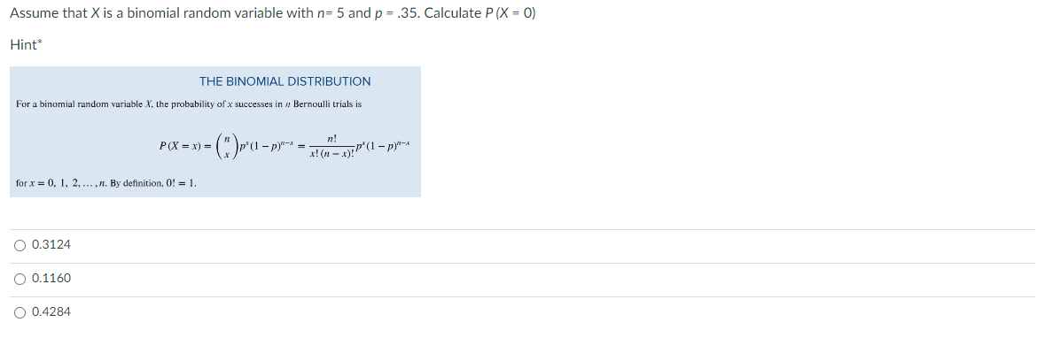 Assume that X is a binomial random variable with n= 5 and p = .35. Calculate P (X = 0)
Hint
THE BINOMIAL DISTRIBUTION
For a binomial random variable X, the probability of x successes in Bernoulli trials is
for x = 0, 1, 2,...,n. By definition, 0! = 1.
O 0.3124
O 0.1160
O 0.4284
n!
- (")p² (1 − p)^`¯` = x! (n^ - x)! P' (1 − p)^*~*
P(X=x) =
