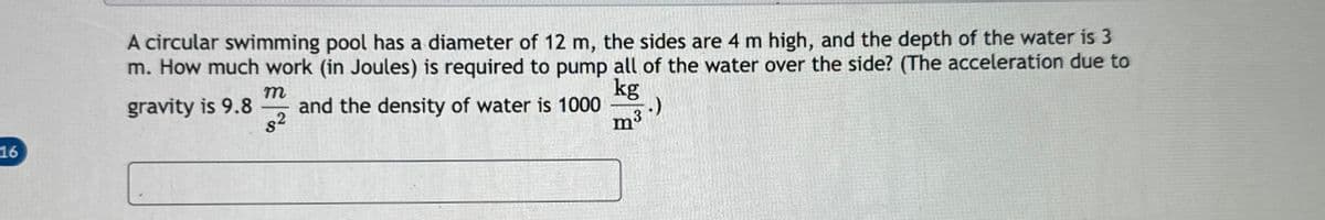 16
A circular swimming pool has a diameter of 12 m, the sides are 4 m high, and the depth of the water is 3
m. How much work (in Joules) is required to pump all of the water over the side? (The acceleration due to
gravity is 9.8 and the density of water is 1000
$2
m
kg
m³
-.)