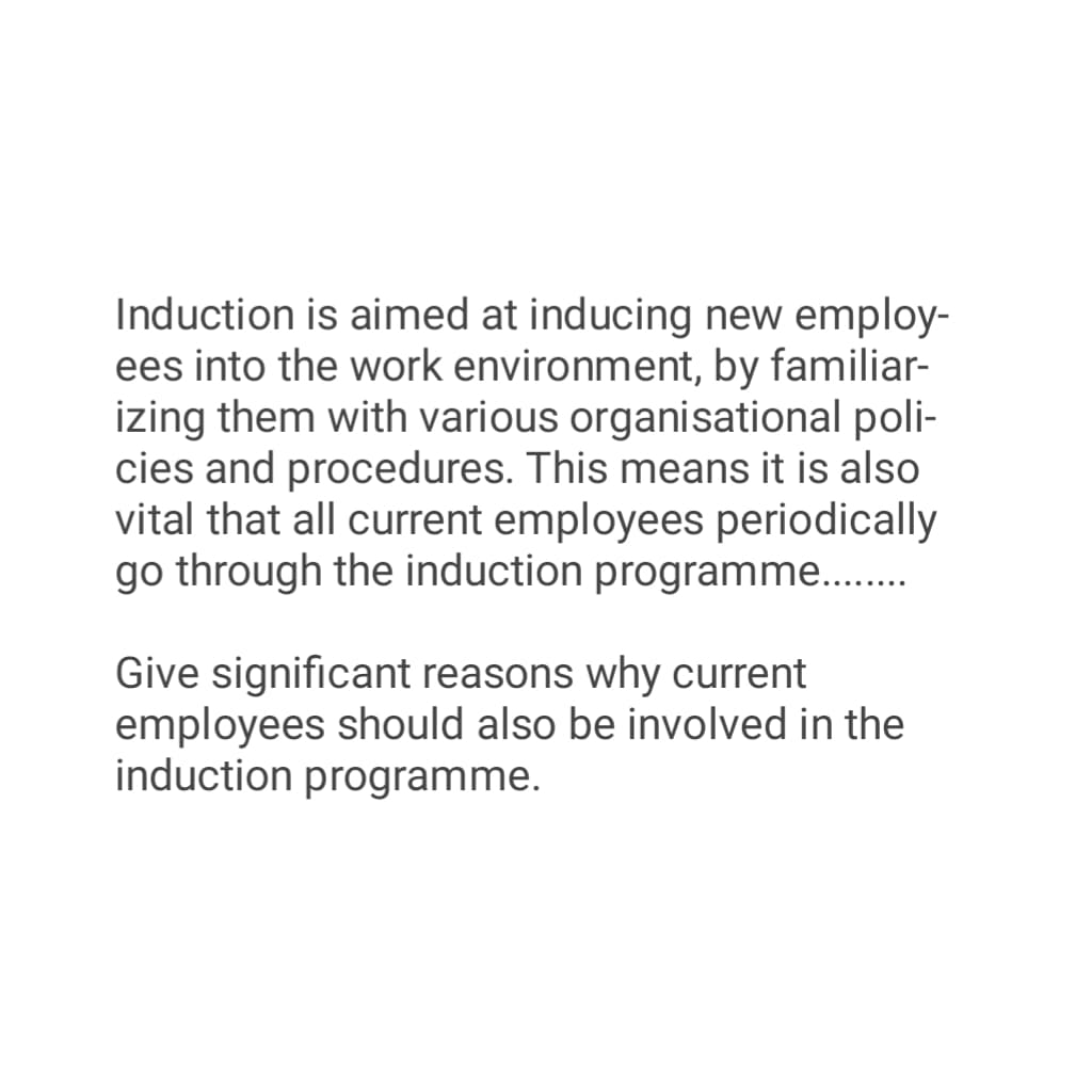 Induction is aimed at inducing new employ-
ees into the work environment, by familiar-
izing them with various organisational poli-
cies and procedures. This means it is also
vital that all current employees periodically
go through the induction programme........
Give significant reasons why current
employees should also be involved in the
induction programme.
