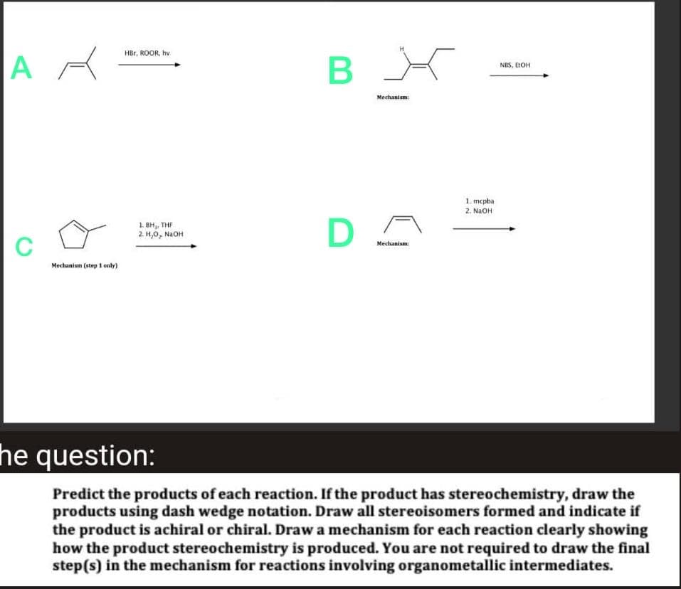AR
C
Mechanism (step 1 only)
HBr, ROOR, hv
1. BH₂, THE
2. H,O, NaOH
B
D
X
Mechanism:
Mechanism
1. mcpba
2. NaOH
NBS, BOH
he question:
Predict the products of each reaction. If the product has stereochemistry, draw the
products using dash wedge notation. Draw all stereoisomers formed and indicate if
the product is achiral or chiral. Draw a mechanism for each reaction clearly showing
how the product stereochemistry is produced. You are not required to draw the final
step(s) in the mechanism for reactions involving organometallic intermediates.