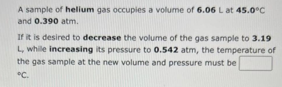 A sample of helium gas occupies a volume of 6.06 L at 45.0°C
and 0.390 atm.
If it is desired to decrease the volume of the gas sample to 3.19
L, while increasing its pressure to 0.542 atm, the temperature of
the gas sample at the new volume and pressure must be
°C.