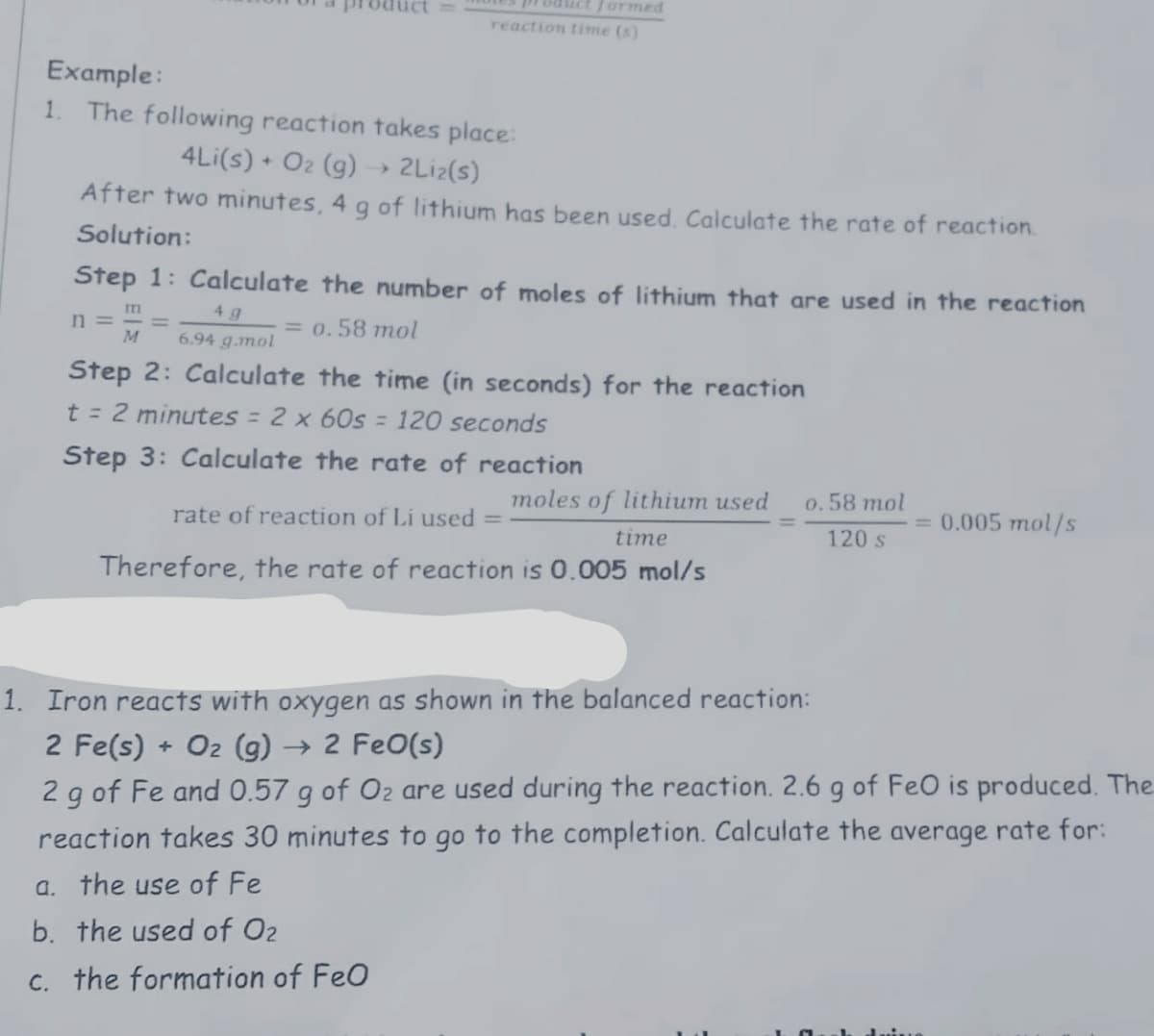 uct
ES product formed
reaction time (s)
Example:
1.
The following reaction takes place:
4Li(s) + O2 (g) → 2Lİ2(s)
After two minutes, 4 g of lithium has been used, Calculate the rate of reaction.
Solution:
Step 1: Calculate the number of moles of lithium that are used in the reaction
4 g
n =
M
= 0.58 mol
6.94 g.mol
Step 2: Calculate the time (in seconds) for the reaction
t = 2 minutes = 2 x 6Os = 120 seconds
Step 3: Calculate the rate of reaction
moles of lithium used
0.58 mol
rate of reaction of Li used =
= 0.005 mol/s
time
120 s
Therefore, the rate of reaction is 0.005 mol/s
1. Iron reacts with oxygen as shown in the balanced reaction:
2 Fe(s) + O2 (g) → 2 FeO(s)
2 g of Fe and 0.57 g of O2 are used during the reaction. 2.6 g of FeO is produced. The
reaction takes 30 minutes to go to the completion. Calculate the average rate for:
a. the use of Fe
b. the used of O2
c. the formation of FeO
