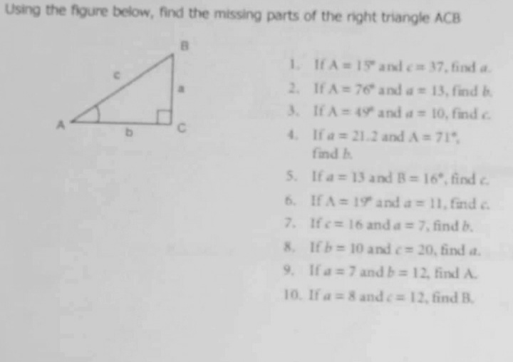 Using the figure below, find the missing parts of the right triangle ACB
1. IHA 15 and e 37, find a.
2. If A 76 and a 13, find b
3. If A 49 and a= 10, find c
4. If a= 21.2 and A=71
find h
5. If a 13 and B= 16", find c.
6. If A= 19 and a 11, find c.
7. Ife= 16 and a = 7, find b.
8. Ifb 10 and c 20, find a.
9. If a 7 and b 12, find A.
10. If a 8 and c 12, find B.
