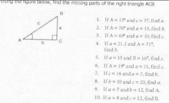 Using the figure below, find the missing parts of the right triangle ACB
0
1.
If A = 15 and ca 37, find a
2.
If A=76 and a 13, find b
3.
If A = 49 and a = 10, find c
C
4.
If a= 21.2 and A=71",
find h
5.
If a = 13 and B=16*, find c.
7.
6. If A = 19 and a = 11, find c
If c= 16 and a = 7, find b.
8. If b= 10 and c= 20, find a.
9. If a 7 and b= 12, find A.
10. If a = 8 and c= 12, find B.
نے