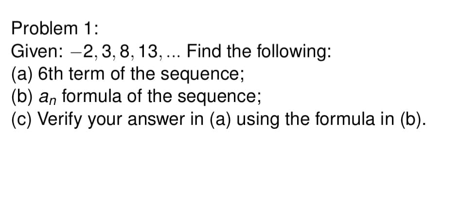 Problem 1:
Given: -2, 3, 8, 13, ... Find the following:
(a) 6th term of the sequence;
(b) an formula of the sequence;
(c) Verify your answer in (a) using the formula in (b).
