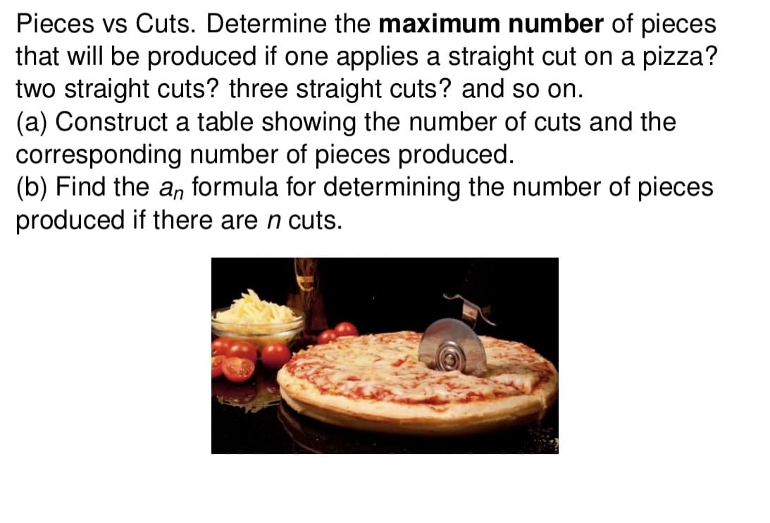 Pieces vs Cuts. Determine the maximum number of pieces
that will be produced if one applies a straight cut on a pizza?
two straight cuts? three straight cuts? and so on.
(a) Construct a table showing the number of cuts and the
corresponding number of pieces produced.
(b) Find the a, formula for determining the number of pieces
produced if there are n cuts.
