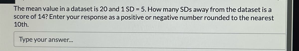 The mean value in a dataset is 20 and 1 SD = 5. How many SDs away from the dataset is a
score of 14? Enter your response as a positive or negative number rounded to the nearest
10th.
Type your answer...