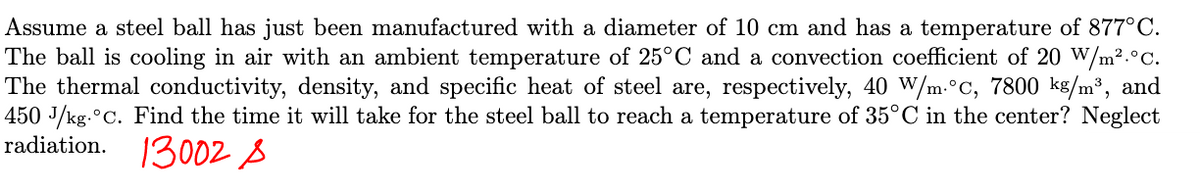 Assume a steel ball has just been manufactured with a diameter of 10 cm and has a temperature of 877°C.
The ball is cooling in air with an ambient temperature of 25°C and a convection coefficient of 20 W/m².°C.
The thermal conductivity, density, and specific heat of steel are, respectively, 40 W/m.°C, 7800 kg/m³, and
450 J/kg. °C. Find the time it will take for the steel ball to reach a temperature of 35°C in the center? Neglect
radiation. 13002 A