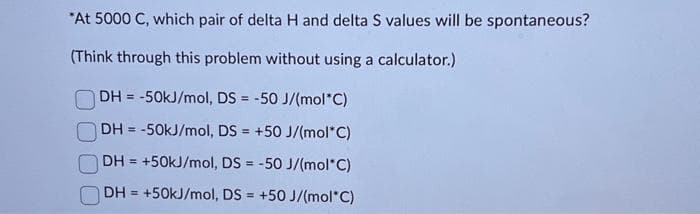 *At 5000 C, which pair of delta H and delta S values will be spontaneous?
(Think through this problem without using a calculator.)
DH = -50kJ/mol, DS = -50 J/(mol*C)
|DH = -50kJ/mol, DS = +50 J/(mol*C)
DH = +50kJ/mol, DS = -50 J/(mol*C)
DH= +50kJ/mol, DS=+50 J/(mol*C)