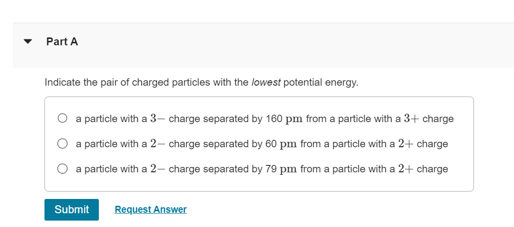 Part A
Indicate the pair of charged particles with the lowest potential energy.
a particle with a 3- charge separated by 160 pm from a particle with a 3+ charge
a particle with a 2- charge separated by 60 pm from a particle with a 2+ charge
a particle with a 2— charge separated by 79 pm from a particle with a 2+ charge
Submit
Request Answer