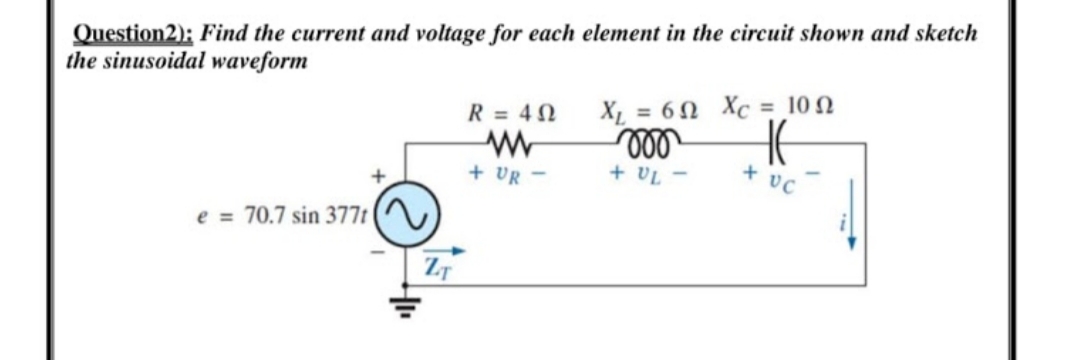 Question2): Find the current and voltage for each element in the circuit shown and sketch
the sinusoidal waveform
X = 60 Xc = 10 N
ll
+ VL -
R = 40
+ UR -
e = 70.7 sin 377t (^
ZT
