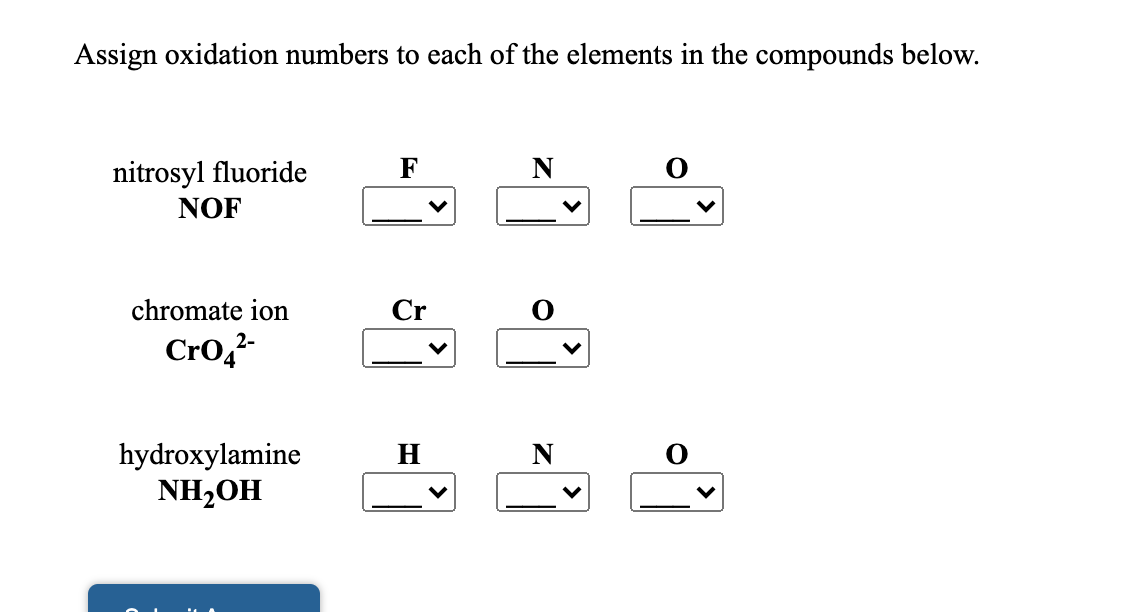 Assign oxidation numbers to each of the elements in the compounds below.
nitrosyl fluoride
NOF
chromate ion
Cr
Cro,
hydroxylamine
NH2OH
N 0
