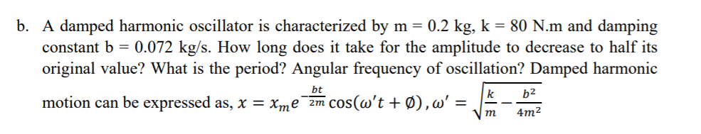 b. A damped harmonic oscillator is characterized by m = 0.2 kg, k = 80 N.m and damping
0.072 kg/s. How long does it take for the amplitude to decrease to half its
original value? What is the period? Angular frequency of oscillation? Damped harmonic
constant b =
bt
k
b2
motion can be expressed as, x = xme¯2m Cos(w't + Ø),w'
m
4m2
