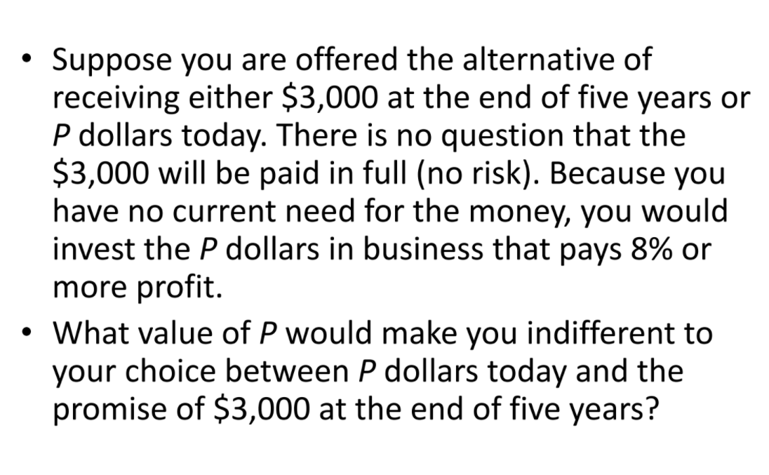 Suppose you are offered the alternative of
receiving either $3,000 at the end of five years or
P dollars today. There is no question that the
$3,000 will be paid in full (no risk). Because you
have no current need for the money, you would
invest the P dollars in business that pays 8% or
more profit.
• What value of P would make you indifferent to
your choice between P dollars today and the
promise of $3,000 at the end of five years?
