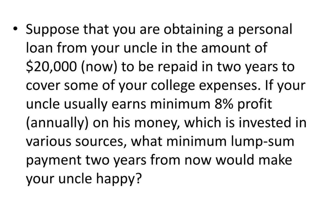 Suppose that you are obtaining a personal
loan from your uncle in the amount of
$20,000 (now) to be repaid in two years to
cover some of your college expenses. If your
uncle usually earns minimum 8% profit
(annually) on his money, which is invested in
various sources, what minimum lump-sum
payment two years from now would make
your uncle happy?
