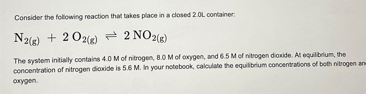 Consider the following reaction that takes place in a closed 2.0L container:
N2(g) + 202(g) = 2 NO2(g)
The system initially contains 4.0 M of nitrogen, 8.0 M of oxygen, and 6.5 M of nitrogen dioxide. At equilibrium, the
concentration of nitrogen dioxide is 5.6 M. In your notebook, calculate the equilibrium concentrations of both nitrogen an
oxygen.