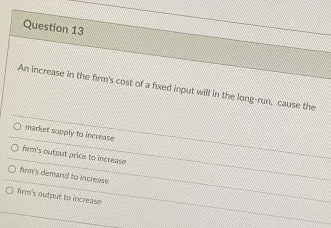 Question 13
An increase in the firm's cost of a fixed input will in the long-run, cause the
O market supply to increase
O firm's output price to increase
O firm's demand to increase
O firm's output to increase
