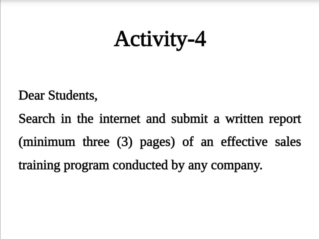 Activity-4
Dear Students,
Search in the internet and submit a written report
(minimum three (3) pages) of an effective sales
training program conducted by any company.
