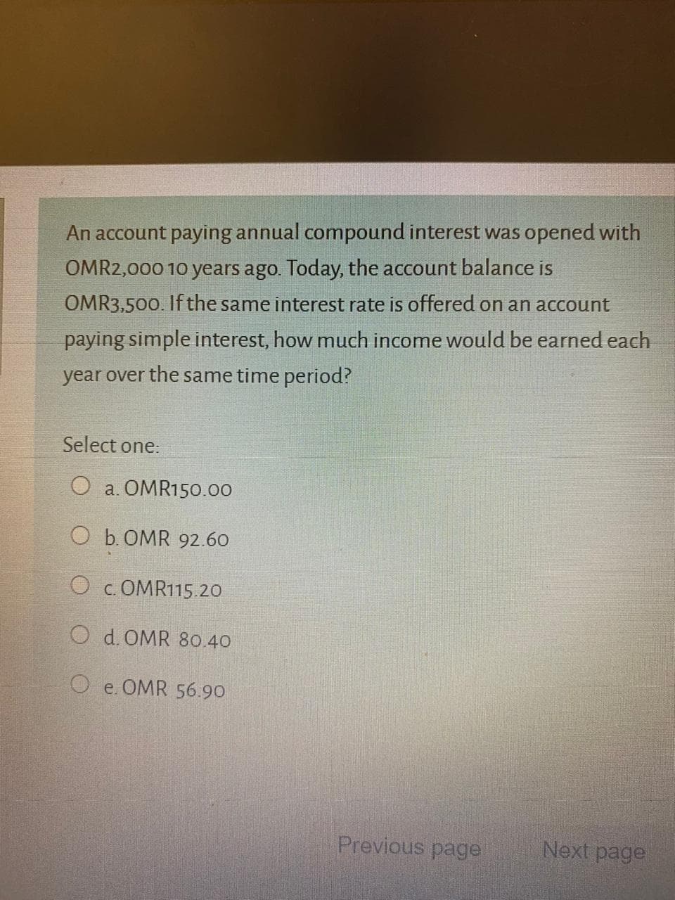 An account paying annual compound interest was opened with
OMR2,000 10 years ago. Today, the account balance is
OMR3,500. If the same interest rate is offered on an account
paying simple interest, how much income would be earned each
year over the same time period?
Select one:
O a. OMR150.00
O b. OMR 92.60
c. OMR115.20
O d. OMR 80.40
O e. OMR 56.90
