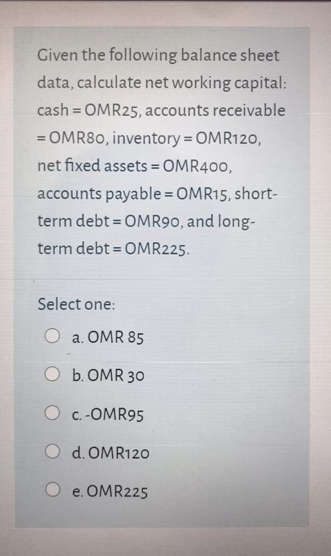 Given the following balance sheet
data, calculate net working capital:
cash = OMR25, accounts receivable
%3D
= OMR80, inventory = OMR120,
%3D
net fixed assets = OMR400,
%3D
accounts payable = OMR15, short-
%3D
