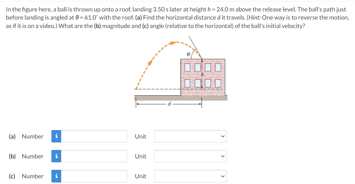 In the figure here, a ball is thrown up onto a roof, landing 3.50 s later at height h = 24.0 m above the release level. The ball's path just
before landing is angled at 0 = 61.0° with the roof. (a) Find the horizontal distance d it travels. (Hint: One way is to reverse the motion,
as if it is on a video.) What are the (b) magnitude and (c) angle (relative to the horizontal) of the ball's initial velocity?
DO00
(a) Number
i
Unit
(b) Number
i
Unit
(c) Number
i
Unit
