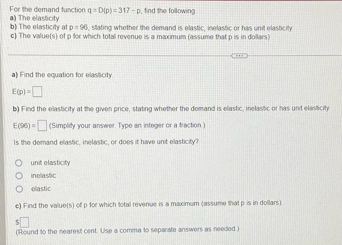 For the demand function q = D(p)=317-p, find the following.
a) The elasticity
b) The elasticity at p = 96, stating whether the demand is elastic, inelastic or has unit elasticity
c) The value(s) of p for which total revenue is a maximum (assume that p is in dollars)
...
a) Find the equation for elasticity.
E(p) =
b) Find the elasticity at the given price, stating whether the demand is elastic, inelastic or has unit elasticity
E(96) = (Simplify your answer. Type an integer or a fraction.)
Is the demand elastic, inelastic, or does it have unit elasticity?
unit elasticity
inelastic
elastic
O
c) Find the value(s) of p for which total revenue is a maximum (assume that p is in dollars).
$
(Round to the nearest cent. Use a comma to separate answers as needed.)
