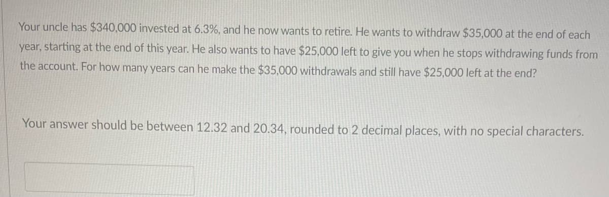 Your uncle has $340,000 invested at 6.3%, and he now wants to retire. He wants to withdraw $35,000 at the end of each
year, starting at the end of this year. He also wants to have $25,000 left to give you when he stops withdrawing funds from
the account. For how many years can he make the $35,000 withdrawals and still have $25,000 left at the end?
Your answer should be between 12.32 and 20.34, rounded to 2 decimal places, with no special characters.