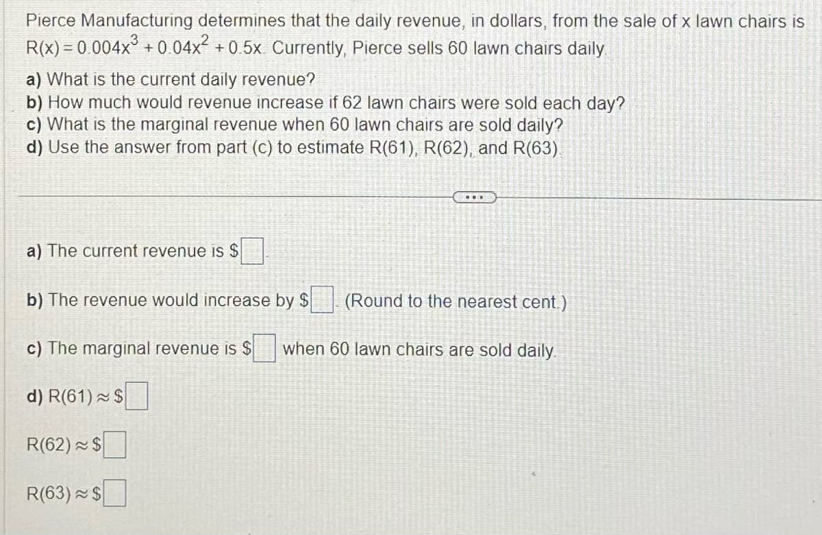 Pierce Manufacturing determines that the daily revenue, in dollars, from the sale of x lawn chairs is
R(x) = 0.004x³ +0.04x² +0.5x Currently, Pierce sells 60 lawn chairs daily
a) What is the current daily revenue?
b) How much would revenue increase if 62 lawn chairs were sold each day?
c) What is the marginal revenue when 60 lawn chairs are sold daily?
d) Use the answer from part (c) to estimate R(61), R(62), and R(63).
a) The current revenue is $
b) The revenue would increase by $ (Round to the nearest cent.)
c) The marginal revenue is $ when 60 lawn chairs are sold daily.
d) R(61) $
R(62) $
R(63) $