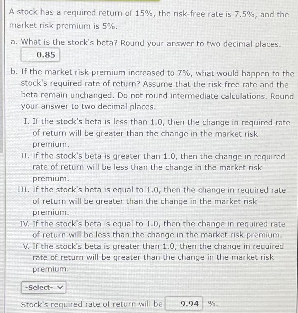 A stock has a required return of 15%, the risk-free rate is 7.5%, and the
market risk premium is 5%.
a. What is the stock's beta? Round your answer to two decimal places.
0.85
b. If the market risk premium increased to 7%, what would happen to the
stock's required rate of return? Assume that the risk-free rate and the
beta remain unchanged. Do not round intermediate calculations. Round
your answer to two decimal places.
I. If the stock's beta is less than 1.0, then the change in required rate
of return will be greater than the change in the market risk
premium.
II. If the stock's beta is greater than 1.0, then the change in required
rate of return will be less than the change in the market risk
premium.
III. If the stock's beta is equal to 1.0, then the change in required rate
of return will be greater than the change in the market risk
premium.
IV. If the stock's beta is equal to 1.0, then the change in required rate
of return will be less than the change in the market risk premium.
V. If the stock's beta is greater than 1.0, then the change in required
rate of return will be greater than the change in the market risk
premium.
-Select- v
Stock's required rate of return will be
9.94 %.