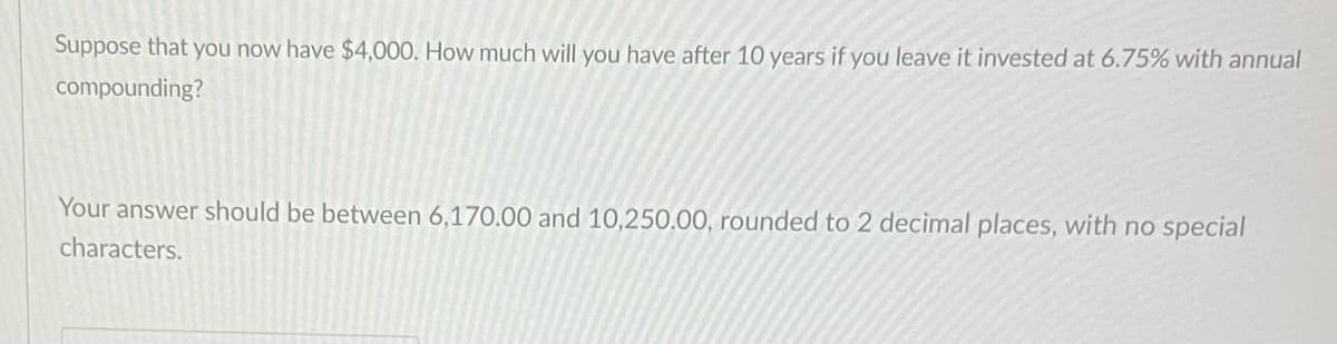 Suppose that you now have $4,000. How much will you have after 10 years if you leave it invested at 6.75% with annual
compounding?
Your answer should be between 6,170.00 and 10,250.00, rounded to 2 decimal places, with no special
characters.