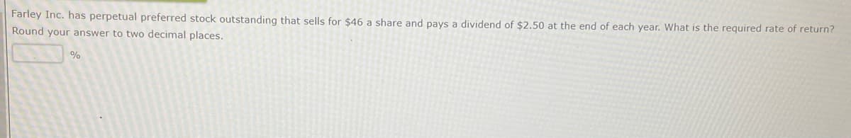 Farley Inc. has perpetual preferred stock outstanding that sells for $46 a share and pays a dividend of $2.50 at the end of each year. What is the required rate of return?
Round your answer to two decimal places.
%