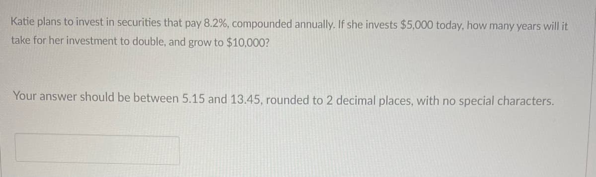 Katie plans to invest in securities that pay 8.2%, compounded annually. If she invests $5,000 today, how many years will it
take for her investment to double, and grow to $10,000?
Your answer should be between 5.15 and 13.45, rounded to 2 decimal places, with no special characters.