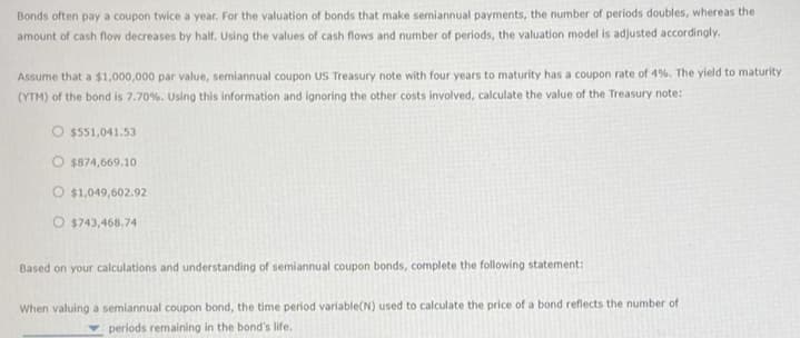 Bonds often pay a coupon twice a year. For the valuation of bonds that make semiannual payments, the number of periods doubles, whereas the
amount of cash flow decreases by half. Using the values of cash flows and number of periods, the valuation model is adjusted accordingly.
Assume that a $1,000,000 par value, semiannual coupon US Treasury note with four years to maturity has a coupon rate of 4%. The yield to maturity
(YTM) of the bond is 7.70%. Using this information and ignoring the other costs involved, calculate the value of the Treasury note:
O $551,041.53
O $874,669.10
$1,049,602.92
O $743,468.74
Based on your calculations and understanding of semiannual coupon bonds, complete the following statement:
When valuing a semiannual coupon bond, the time period variable(N) used to calculate the price of a bond reflects the number of
periods remaining in the bond's life.