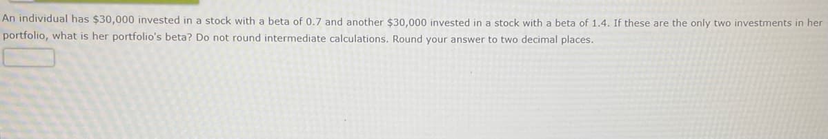 An individual has $30,000 invested in a stock with a beta of 0.7 and another $30,000 invested in a stock with a beta of 1.4. If these are the only two investments in her
portfolio, what is her portfolio's beta? Do not round intermediate calculations. Round your answer to two decimal places.