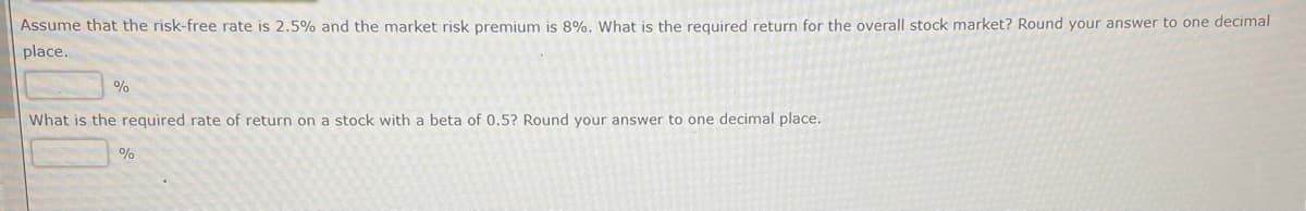 Assume that the risk-free rate is 2.5% and the market risk premium is 8%. What is the required return for the overall stock market? Round your answer to one decimal
place..
%
What is the required rate of return on a stock with a beta of 0.5? Round your answer to one decimal place.
%