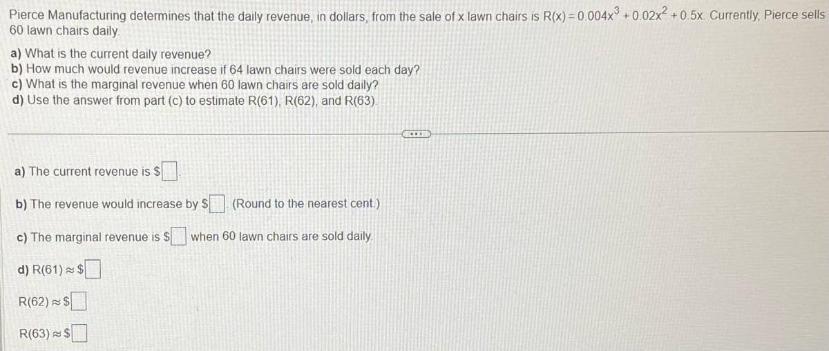 Pierce Manufacturing determines that the daily revenue, in dollars, from the sale of x lawn chairs is R(x) = 0.004x³ +0.02x² +0.5x. Currently, Pierce sells
60 lawn chairs daily.
a) What is the current daily revenue?
b) How much would revenue increase if 64 lawn chairs were sold each day?
c) What is the marginal revenue when 60 lawn chairs are sold daily?
d) Use the answer from part (c) to estimate R(61), R(62), and R(63).
a) The current revenue is $
b) The revenue would increase by $
(Round to the nearest cent.)
c) The marginal revenue is $ when 60 lawn chairs are sold daily.
d) R(61) $
R(62) $
R(63) $