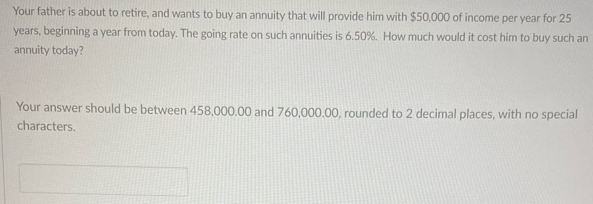 Your father is about to retire, and wants to buy an annuity that will provide him with $50,000 of income per year for 25
years, beginning a year from today. The going rate on such annuities is 6.50%. How much would it cost him to buy such an
annuity today?
Your answer should be between 458,000.00 and 760,000.00, rounded to 2 decimal places, with no special
characters.