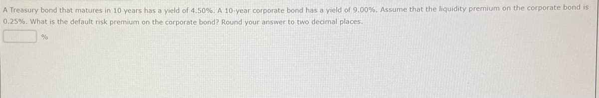 A Treasury bond that matures in 10 years has a yield of 4.50%. A 10-year corporate bond has a yield of 9.00%. Assume that the liquidity premium on the corporate bond is
0.25%. What is the default risk premium on the corporate bond? Round your answer to two decimal places.
%