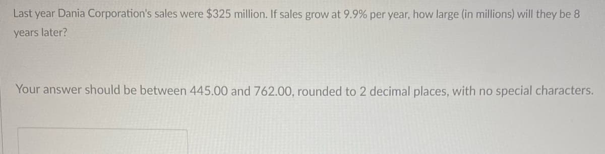 Last year Dania Corporation's sales were $325 million. If sales grow at 9.9% per year, how large (in millions) will they be 8
years later?
Your answer should be between 445.00 and 762.00, rounded to 2 decimal places, with no special characters.