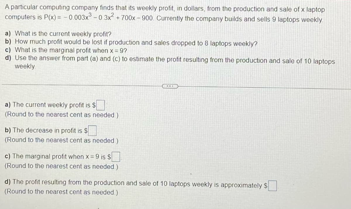 A particular computing company finds that its weekly profit, in dollars, from the production and sale of x laptop
computers is P(x) = -0.003x³ -0.3x² + 700x-900. Currently the company builds and sells 9 laptops weekly.
a) What is the current weekly profit?
b) How much profit would be lost if production and sales dropped to 8 laptops weekly?
c) What is the marginal profit when x = 9?
d) Use the answer from part (a) and (c) to estimate the profit resulting from the production and sale of 10 laptops
weekly
a) The current weekly profit is $
(Round to the nearest cent as needed.)
b) The decrease in profit is $
(Round to the nearest cent as needed)
c) The marginal profit when x = 9 is $
(Round to the nearest cent as needed.)
d) The profit resulting from the production and sale of 10 laptops weekly is approximately $
(Round to the nearest cent as needed.)