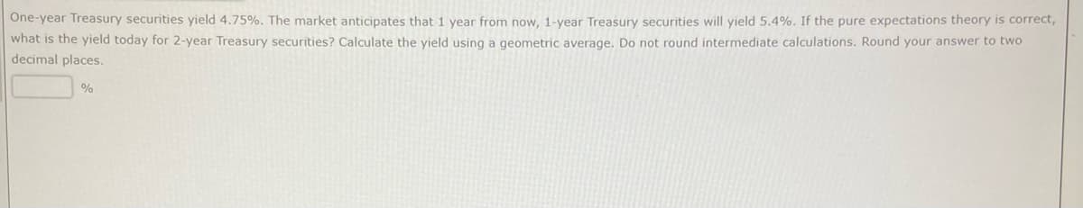 One-year Treasury securities yield 4.75%. The market anticipates that 1 year from now, 1-year Treasury securities will yield 5.4%. If the pure expectations theory is correct,
what is the yield today for 2-year Treasury securities? Calculate the yield using a geometric average. Do not round intermediate calculations. Round your answer to two
decimal places.
%