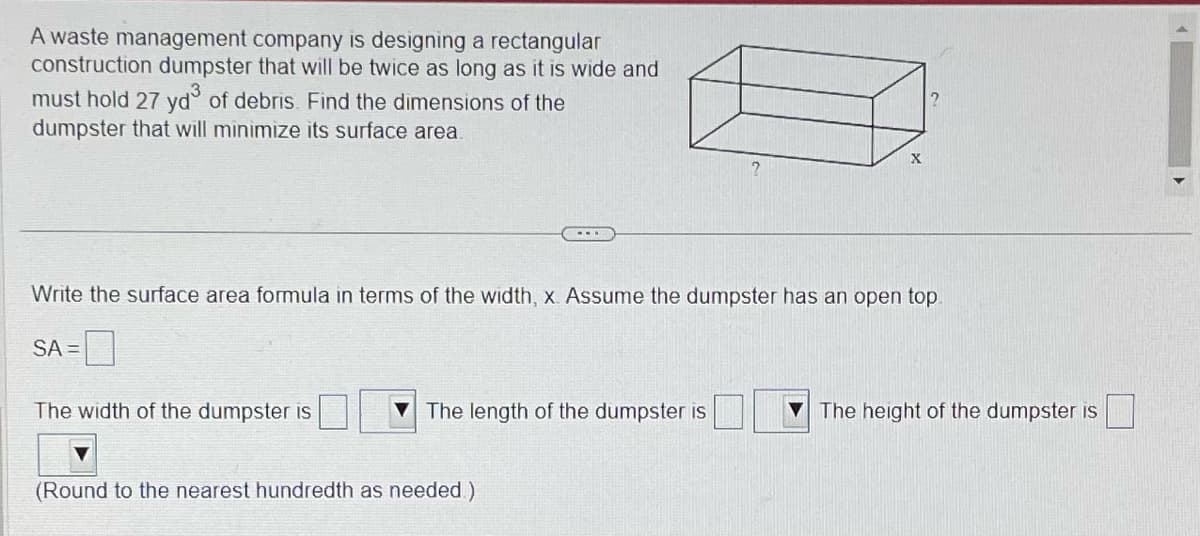 A waste management company is designing a rectangular
construction dumpster that will be twice as long as it is wide and
must hold 27 yd³ of debris. Find the dimensions of the
dumpster that will minimize its surface area.
Write the surface area formula in terms of the width, x. Assume the dumpster has an open top.
SA =
The width of the dumpster is
The length of the dumpster is
X
(Round to the nearest hundredth as needed)
The height of the dumpster is