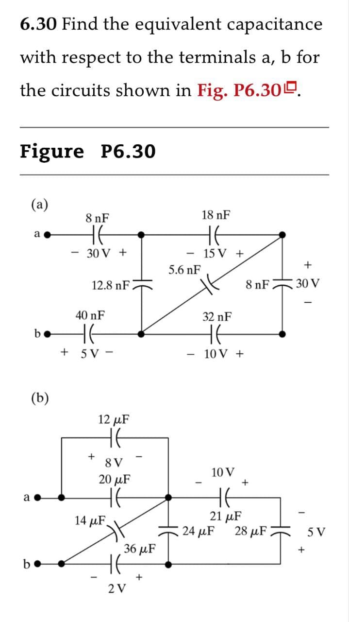 σ
6.30 Find the equivalent capacitance
with respect to the terminals a, b for
the circuits shown in Fig. P6.300.
Figure P6.30
(a)
a
-
8 nF
HE
30 V +
12.8 nF
40 nF
-
5.6 nF
18 nF
HE
15 V+
32 nF
b
HE
HE
+ 5V-
10 V +
a
(b)
+
12 μF
HE
8V
20 μF
14 μF
8 nF
+
30 V
10 V
+
HE
21 μF
24 μF
28 μF
5 V
36 μF
+
2 V
+