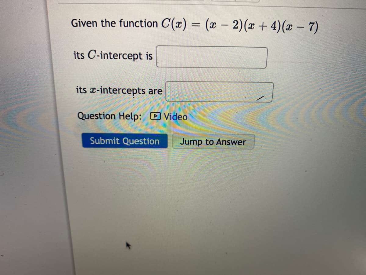 Given the function C(x) = (x – 2)(x+ 4)(x – 7)
its C-intercept is
its x-intercepts are
Question Help: D Video
Submit Question
Jump to Answer
